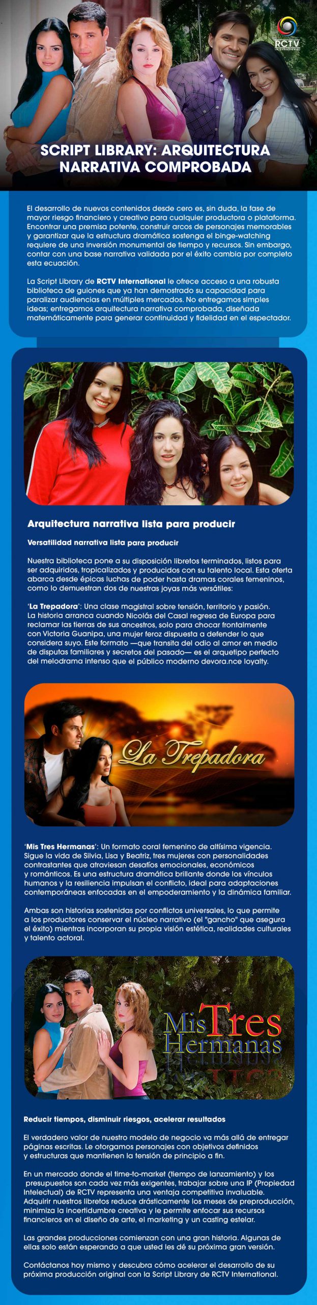 SCRIPT LIBRARY: ARQUITECTURA NARRATIVA COMPROBADA El desarrollo de nuevos contenidos desde cero es, sin duda, la fase de mayor riesgo financiero y creativo para cualquier productora o plataforma. Encontrar una premisa potente, construir arcos de personajes memorables y garantizar que la estructura dramática sostenga el binge-watching requiere de una inversión monumental de tiempo y recursos. Sin embargo, contar con una base narrativa validada por el éxito cambia por completo esta ecuación. La Script Library de RCTV International le ofrece acceso a una robusta biblioteca de guiones que ya han demostrado su capacidad para paralizar audiencias en múltiples mercados. No entregamos simples ideas; entregamos arquitectura narrativa comprobada, diseñada matemáticamente para generar continuidad y fidelidad en el espectador. Arquitectura narrativa lista para producir Versatilidad narrativa lista para producir Nuestra biblioteca pone a su disposición libretos terminados, listos para ser adquiridos, tropicalizados y producidos con su talento local. Esta oferta abarca desde épicas luchas de poder hasta dramas corales femeninos, como lo demuestran dos de nuestras joyas más versátiles: ‘La Trepadora’: Una clase magistral sobre tensión, territorio y pasión. La historia arranca cuando Nicolás del Casal regresa de Europa para reclamar las tierras de sus ancestros, solo para chocar frontalmente con Victoria Guanipa, una mujer feroz dispuesta a defender lo que considera suyo. Este formato —que transita del odio al amor en medio de disputas familiares y secretos del pasado— es el arquetipo perfecto del melodrama intenso que el público moderno devora. ‘Mis Tres Hermanas’: Un formato coral femenino de altísima vigencia. Sigue la vida de Silvia, Lisa y Beatriz, tres mujeres con personalidades contrastantes que atraviesan desafíos emocionales, económicos y románticos. Es una estructura dramática brillante donde los vínculos humanos y la resiliencia impulsan el conflicto, ideal para adaptaciones contemporáneas enfocadas en el empoderamiento y la dinámica familiar. Ambas son historias sostenidas por conflictos universales, lo que permite a los productores conservar el núcleo narrativo (el "gancho" que asegura el éxito) mientras incorporan su propia visión estética, realidades culturales y talento actoral. Reducir tiempos, disminuir riesgos, acelerar resultados El verdadero valor de nuestro modelo de negocio va más allá de entregar páginas escritas. Le otorgamos personajes con objetivos definidos y estructuras que mantienen la tensión de principio a fin. En un mercado donde el time-to-market (tiempo de lanzamiento) y los presupuestos son cada vez más exigentes, trabajar sobre una IP (Propiedad Intelectual) de RCTV representa una ventaja competitiva invaluable. Adquirir nuestros libretos reduce drásticamente los meses de preproducción, minimiza la incertidumbre creativa y le permite enfocar sus recursos financieros en el diseño de arte, el marketing y un casting estelar. Las grandes producciones comienzan con una gran historia. Algunas de ellas solo están esperando a que usted les dé su próxima gran versión. Contáctanos hoy mismo y descubra cómo acelerar el desarrollo de su próxima producción original con la Script Library de RCTV International.