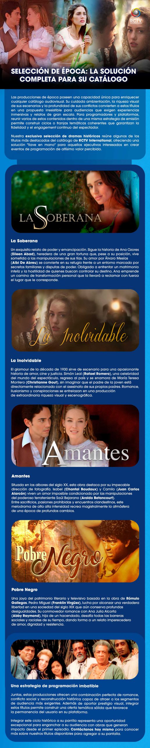 Estrategia premium: Eleva su catálogo con nuestro ciclo de época. SELECCIÓN DE ÉPOCA: LA SOLUCIÓN COMPLETA PARA SU CATÁLOGO Las producciones de época poseen una capacidad única para enriquecer cualquier catálogo audiovisual. Su cuidada ambientación, la riqueza visual de sus escenarios y la profundidad de sus conflictos convierten a estos títulos en una propuesta irresistible para audiencias que exigen experiencias inmersivas y relatos de gran escala. Para programadores y plataformas, reunir varios de estos contenidos dentro de una misma estrategia de emisión permite construir ciclos o franjas temáticas coherentes que garantizan la fidelidad y el engagement continuo del espectador.Nuestra exclusiva selección de dramas históricos reúne algunos de los títulos más destacados del catálogo de RCTV International, ofreciendo una solución "llave en mano" para aquellos ejecutivos interesados en crear eventos de programación de altísimo valor percibido.Cuatro visiones, un estándar de calidad ‘La Soberana’: Un exquisito relato de poder y emancipación. Sigue la historia de Ana Ozores (Eileen Abad), heredera de una gran fortuna que, pese a su posición, vive sometida a las manipulaciones de sus tías. Su amor por Álvaro Mesías (Albi De Abreu) se convierte en su refugio frente a un entorno marcado por secretos familiares y disputas de poder. Obligada a enfrentar un matrimonio infeliz y la hostilidad de quienes buscan controlar su destino, Ana emprende un camino de transformación personal que la llevará a reclamar con fuerza el lugar que le corresponde.‘La Inolvidable’: El glamour de la década de 1930 sirve de escenario para una apasionante historia de amor, cine y justicia. Simón Leal (Rafael Romero), una celebridad del mundo del espectáculo, regresa al país y se enamora de María Teresa Montero (Christianne Gout), sin imaginar que el padre de la joven está directamente relacionado con el asesinato de sus propios padres. Romance, ilusionismo y conspiraciones se entrelazan en una producción de extraordinaria riqueza visual y escenográfica.‘Amantes’: Situada en los albores del siglo XX, esta obra destaca por su impecable dirección de fotografía. Isabel (Chantal Baudaux) y Camilo (Juan Carlos Alarcón) viven un amor imposible condicionado por las manipulaciones del poderoso terrateniente Saúl Bejarano (Aroldo Betancourt). Entre sacrificios, pasiones prohibidas y encuentros clandestinos, este melodrama de alta intensidad recrea magistralmente la atmósfera de una época de profundos cambios.‘Pobre Negro’: Una joya del patrimonio literario y televisivo basada en la obra de Rómulo Gallegos. Pedro Miguel (Franklin Virgüez), lucha por alcanzar una verdadera libertad en una sociedad del siglo XIX que aún conserva profundas desigualdades. Su conmovedor romance con Ana Julia Alcorta (Abby Raymond), hija de un hacendado, desafía todas las barreras sociales y raciales de su tiempo, dando forma a un relato imperecedero de amor, dignidad y resistencia.Una estrategia de programación imbatibleJuntas, estas producciones ofrecen una combinación perfecta de romance, conflicto social y reconstrucción histórica capaz de atraer a los segmentos de audiencia más exigentes. Además de aportar prestigio visual, integrar estos títulos permite construir una oferta temática sólida que favorece la permanencia del usuario en su plataforma.Integrar este ciclo histórico a su parrilla representa una oportunidad excepcional para enganchar a su audiencia con obras que generan impacto desde el primer episodio. Contáctanos hoy mismo para conocer más sobre nuestros títulos disponibles para agregar a su pantalla. 
