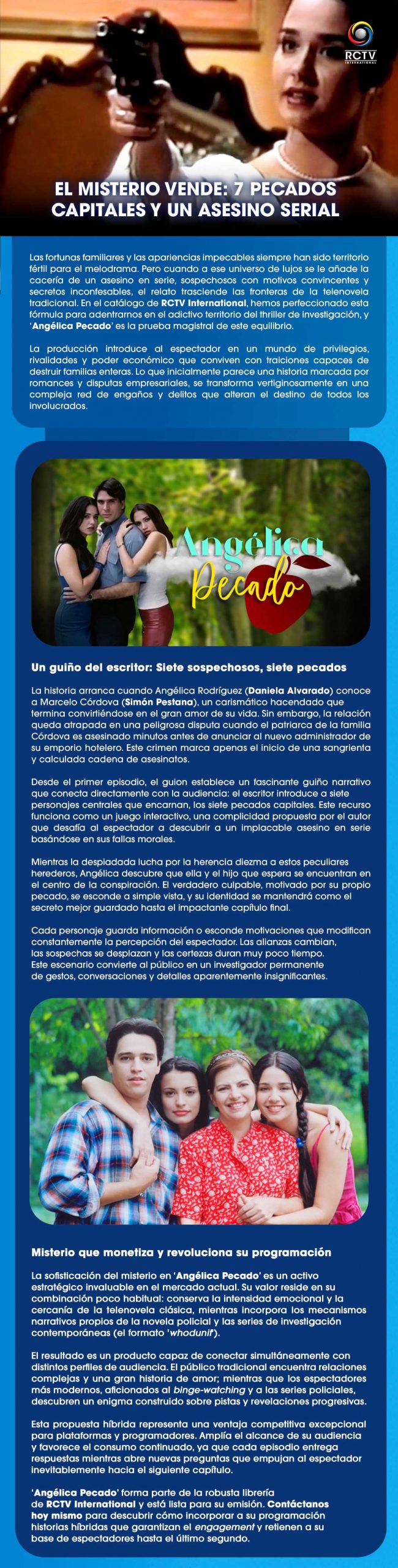 El misterio vende: 7 pecados capitales y un asesino serial Las fortunas familiares y las apariencias impecables siempre han sido territorio fértil para el melodrama. Pero cuando a ese universo de lujos se le añade la cacería de un asesino en serie, sospechosos con motivos convincentes y secretos inconfesables, el relato trasciende las fronteras de la telenovela tradicional. En el catálogo de RCTV International, hemos perfeccionado esta fórmula para adentrarnos en el adictivo territorio del thriller de investigación, y ‘Angélica Pecado’ es la prueba magistral de este equilibrio.La producción introduce al espectador en un mundo de privilegios, rivalidades y poder económico que conviven con traiciones capaces de destruir familias enteras. Lo que inicialmente parece una historia marcada por romances y disputas empresariales, se transforma vertiginosamente en una compleja red de engaños y delitos que alteran el destino de todos los involucrados.Un guiño del escritor: Siete sospechosos, siete pecadosLa historia arranca cuando Angélica Rodríguez (Daniela Alvarado) conoce a Marcelo Córdova (Simón Pestana), un carismático hacendado que termina convirtiéndose en el gran amor de su vida. Sin embargo, la relación queda atrapada en una peligrosa disputa cuando el patriarca de la familia Córdova es asesinado minutos antes de anunciar al nuevo administrador de su emporio hotelero. Este crimen marca apenas el inicio de una sangrienta y calculada cadena de asesinatos.Desde el primer episodio, el guion establece un fascinante guiño narrativo que conecta directamente con la audiencia: el escritor introduce a siete personajes centrales que encarnan, los siete pecados capitales. Este recurso funciona como un juego interactivo, una complicidad propuesta por el autor que desafía al espectador a descubrir a un implacable asesino en serie basándose en sus fallas morales.Mientras la despiadada lucha por la herencia diezma a estos peculiares herederos, Angélica descubre que ella y el hijo que espera se encuentran en el centro de la conspiración. El verdadero culpable, motivado por su propio pecado, se esconde a simple vista, y su identidad se mantendrá como el secreto mejor guardado hasta el impactante capítulo final.Cada personaje guarda información o esconde motivaciones que modifican constantemente la percepción del espectador. Las alianzas cambian, las sospechas se desplazan y las certezas duran muy poco tiempo. Este escenario convierte al público en un investigador permanente de gestos, conversaciones y detalles aparentemente insignificantes.Misterio que monetiza y revoluciona su programaciónLa sofisticación del misterio en ‘Angélica Pecado’ es un activo estratégico invaluable en el mercado actual. Su valor reside en su combinación poco habitual: conserva la intensidad emocional y la cercanía de la telenovela clásica, mientras incorpora los mecanismos narrativos propios de la novela policial y las series de investigación contemporáneas (el formato 'whodunit').El resultado es un producto capaz de conectar simultáneamente con distintos perfiles de audiencia. El público tradicional encuentra relaciones complejas y una gran historia de amor; mientras que los espectadores más modernos, aficionados al binge-watching y a las series policiales, descubren un enigma construido sobre pistas y revelaciones progresivas.Esta propuesta híbrida representa una ventaja competitiva excepcional para plataformas y programadores. Amplía el alcance de su audiencia y favorece el consumo continuado, ya que cada episodio entrega respuestas mientras abre nuevas preguntas que empujan al espectador inevitablemente hacia el siguiente capítulo.‘Angélica Pecado’ forma parte de la robusta librería de RCTV International y está lista para su emisión. Contáctanos hoy mismo para descubrir cómo incorporar a su programación historias híbridas que garantizan el engagement y retienen a su base de espectadores hasta el último segundo.