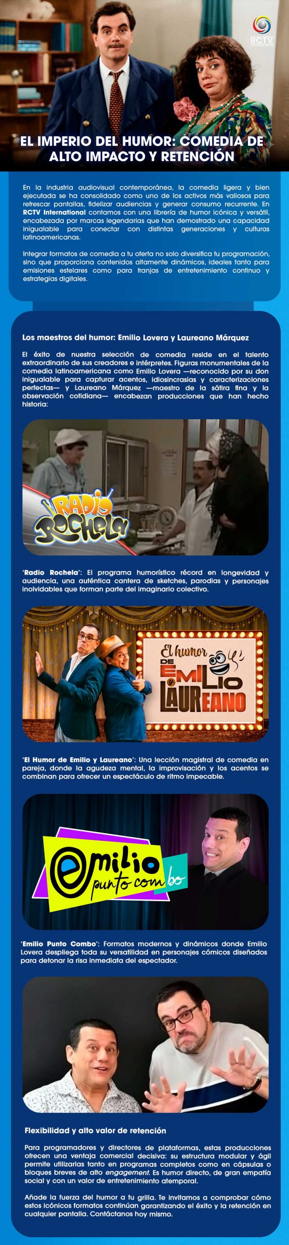 EL IMPERIO DEL HUMOR: COMEDIA DE ALTO IMPACTO Y RETENCIÓNEn la industria audiovisual contemporánea, la comedia ligera y bien ejecutada se ha consolidado como uno de los activos más valiosos para refrescar pantallas, fidelizar audiencias y generar consumo recurrente. En RCTV International contamos con una librería de humor icónica y versátil, encabezada por marcas legendarias que han demostrado una capacidad inigualable para conectar con distintas generaciones y culturas latinoamericanas.Integrar formatos de comedia a tu oferta no solo diversifica tu programación, sino que proporciona contenidos altamente dinámicos, ideales tanto para emisiones estelares como para franjas de entretenimiento continuo y estrategias digitales.Los maestros del humor: Emilio Lovera y Laureano MárquezEl éxito de nuestra selección de comedia reside en el talento extraordinario de sus creadores e intérpretes. Figuras monumentales de la comedia latinoamericana como Emilio Lovera —reconocido por su don inigualable para capturar acentos, idiosincrasias y caracterizaciones perfectas— y Laureano Márquez —maestro de la sátira fina y la observación cotidiana— encabezan producciones que han hecho historia:‘Radio Rochela’: El programa humorístico récord en longevidad y audiencia, una auténtica cantera de sketches, parodias y personajes inolvidables que forman parte del imaginario colectivo.‘El Humor de Emilio y Laureano’: Una lección magistral de comedia en pareja, donde la agudeza mental, la improvisación y los acentos se combinan para ofrecer un espectáculo de ritmo impecable.‘Emilio Punto Combo’: Formatos modernos y dinámicos donde Emilio Lovera despliega toda su versatilidad en personajes cómicos diseñados para detonar la risa inmediata del espectador.Flexibilidad y alto valor de retenciónPara programadores y directores de plataformas, estas producciones ofrecen una ventaja comercial decisiva: su estructura modular y ágil permite utilizarlas tanto en programas completos como en cápsulas o bloques breves de alto engagement. Es humor directo, de gran empatía social y con un valor de entretenimiento atemporal.Añade la fuerza del humor a tu grilla. Te invitamos a comprobar cómo estos icónicos formatos continúan garantizando el éxito y la retención en cualquier pantalla. Contáctanos hoy mismo.