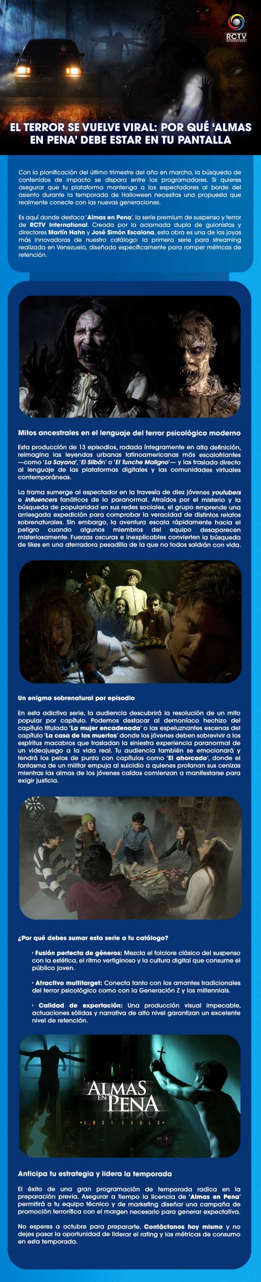 El terror se vuelve viral: Por qué ‘Almas en Pena’ debe estar en tu pantalla Con la planificación del último trimestre del año en marcha, la búsqueda de contenidos de impacto se dispara entre los programadores. Si quieres asegurar que tu plataforma mantenga a los espectadores al borde del asiento durante la temporada de Halloween necesitas una propuesta que realmente conecte con las nuevas generaciones. Es aquí donde destaca ‘Almas en Pena’, la serie premium de suspenso y terror de RCTV International. Creada por la aclamada dupla de guionistas y directores Martín Hahn y José Simón Escalona, esta obra es una de las joyas más innovadoras de nuestro catálogo: la primera serie para streaming realizada en Venezuela, diseñada específicamente para romper métricas de retención. Mitos ancestrales en el lenguaje del terror psicológico modernoEsta producción de 13 episodios, rodada íntegramente en alta definición, reimagina las leyendas urbanas latinoamericanas más escalofriantes —como ‘La Sayona’, ‘El Silbón’ o ‘El Tunche Maligno’— y las traslada directo al lenguaje de las plataformas digitales y las comunidades virtuales contemporáneas. La trama sumerge al espectador en la travesía de diez jóvenes youtubers e influencers fanáticos de lo paranormal. Atraídos por el misterio y la búsqueda de popularidad en sus redes sociales, el grupo emprende una arriesgada expedición para comprobar la veracidad de distintos relatos sobrenaturales. Sin embargo, la aventura escala rápidamente hacia el peligro cuando algunos miembros del equipo desaparecen misteriosamente. Fuerzas oscuras e inexplicables convierten la búsqueda de likes en una aterradora pesadilla de la que no todos saldrán con vida. Un enigma sobrenatural por episodio En esta adictiva serie, la audiencia descubrirá la resolución de un mito popular por capítulo. Podemos destacar al demoníaco hechizo del capítulo titulado ‘La mujer encadenada’ o las espeluznantes escenas del capítulo ‘La casa de los muertos’ donde los jóvenes deben sobrevivir a los espíritus macabros que trasladan la siniestra experiencia paranormal de un videojuego a la vida real. Tu audiencia también se emocionará y tendrá los pelos de punta con capítulos como ‘El ahorcado’, donde el fantasma de un militar empuja al suicidio a quienes profanan sus cenizas mientras las almas de los jóvenes caídos comienzan a manifestarse para exigir justicia.¿Por qué debes sumar esta serie a tu catálogo?Fusión perfecta de géneros: Mezcla el folclore clásico del suspenso con la estética, el ritmo vertiginoso y la cultura digital que consume el público joven. Atractivo multitarget: Conecta tanto con los amantes tradicionales del terror psicológico como con la Generación Z y los millennials. Calidad de exportación: Una producción visual impecable, actuaciones sólidas y narrativa de alto nivel garantizan un excelente nivel de retención.Anticipa tu estrategia y lidera la temporadaEl éxito de una gran programación de temporada radica en la preparación previa. Asegurar a tiempo la licencia de ‘Almas en Pena’ permitirá a tu equipo técnico y de marketing diseñar una campaña de promoción terrorífica con el margen necesario para generar expectativa.No esperes a octubre para prepararte. Contáctanos hoy mismo y no dejes pasar la oportunidad de liderar el rating y las métricas de consumo en esta temporada.