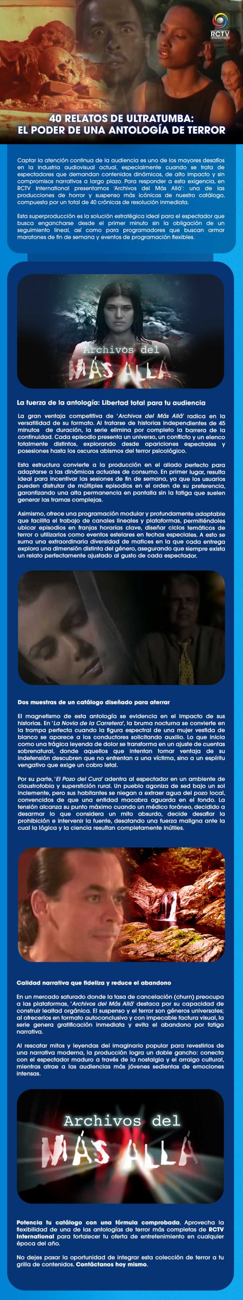 40 RELATOS DE ULTRATUMBA:EL PODER DE UNA ANTOLOGÍA DE TERRORCaptar la atención continua de la audiencia es uno de los mayores desafíos en la industria audiovisual actual, especialmente cuando se trata de espectadores que demandan contenidos dinámicos, de alto impacto y sin compromisos narrativos a largo plazo. Para responder a esta exigencia, en RCTV International presentamos ‘Archivos del Más Allá’: una de las producciones de horror y suspenso más icónicas de nuestro catálogo, compuesta por un total de 40 crónicas de resolución inmediata.Esta superproducción es la solución estratégica ideal para el espectador que busca engancharse desde el primer minuto sin la obligación de un seguimiento lineal, así como para programadores que buscan armar maratones de fin de semana y eventos de programación flexibles.La fuerza de la antología: Libertad total para tu audienciaLa gran ventaja competitiva de ‘Archivos del Más Allá’ radica en la versatilidad de su formato. Al tratarse de historias independientes de 45 minutos  de duración, la serie elimina por completo la barrera de la continuidad. Cada episodio presenta un universo, un conflicto y un elenco totalmente distintos, explorando desde apariciones espectrales y posesiones hasta los oscuros abismos del terror psicológico.Esta estructura convierte a la producción en el aliado perfecto para adaptarse a las dinámicas actuales de consumo. En primer lugar, resulta ideal para incentivar las sesiones de fin de semana, ya que los usuarios pueden disfrutar de múltiples episodios en el orden de su preferencia, garantizando una alta permanencia en pantalla sin la fatiga que suelen generar las tramas complejas.Asimismo, ofrece una programación modular y profundamente adaptable que facilita el trabajo de canales lineales y plataformas, permitiéndoles ubicar episodios en franjas horarias clave, diseñar ciclos temáticos de terror o utilizarlos como eventos estelares en fechas especiales. A esto se suma una extraordinaria diversidad de matices en la que cada entrega explora una dimensión distinta del género, asegurando que siempre exista un relato perfectamente ajustado al gusto de cada espectador.Dos muestras de un catálogo diseñado para aterrarEl magnetismo de esta antología se evidencia en el impacto de sus historias. En ‘La Novia de la Carretera’, la bruma nocturna se convierte en la trampa perfecta cuando la figura espectral de una mujer vestida de blanco se aparece a los conductores solicitando auxilio. Lo que inicia como una trágica leyenda de dolor se transforma en un ajuste de cuentas sobrenatural, donde aquellos que intentan tomar ventaja de su indefensión descubren que no enfrentan a una víctima, sino a un espíritu vengativo que exige un cobro letal.Por su parte, ‘El Pozo del Cura’ adentra al espectador en un ambiente de claustrofobia y superstición rural. Un pueblo agoniza de sed bajo un sol inclemente, pero sus habitantes se niegan a extraer agua del pozo local, convencidos de que una entidad macabra aguarda en el fondo. La tensión alcanza su punto máximo cuando un médico foráneo, decidido a desarmar lo que considera un mito absurdo, decide desafiar la prohibición e intervenir la fuente, desatando una fuerza maligna ante la cual la lógica y la ciencia resultan completamente inútiles.Calidad narrativa que fideliza y reduce el abandonoEn un mercado saturado donde la tasa de cancelación (churn) preocupa a las plataformas, ‘Archivos del Más Allá’ destaca por su capacidad de construir lealtad orgánica. El suspenso y el terror son géneros universales; al ofrecerlos en formato autoconclusivo y con impecable factura visual, la serie genera gratificación inmediata y evita el abandono por fatiga narrativa.Al rescatar mitos y leyendas del imaginario popular para revestirlos de una narrativa moderna, la producción logra un doble gancho: conecta con el espectador maduro a través de la nostalgia y el arraigo cultural, mientras atrae a las audiencias más jóvenes sedientas de emociones intensas.Potencia tu catálogo con una fórmula comprobada. Aprovecha la flexibilidad de una de las antologías de terror más completas de RCTV International para fortalecer tu oferta de entretenimiento en cualquier época del año.No dejes pasar la oportunidad de integrar esta colección de terror a tu grilla de contenidos. Contáctanos hoy mismo.
