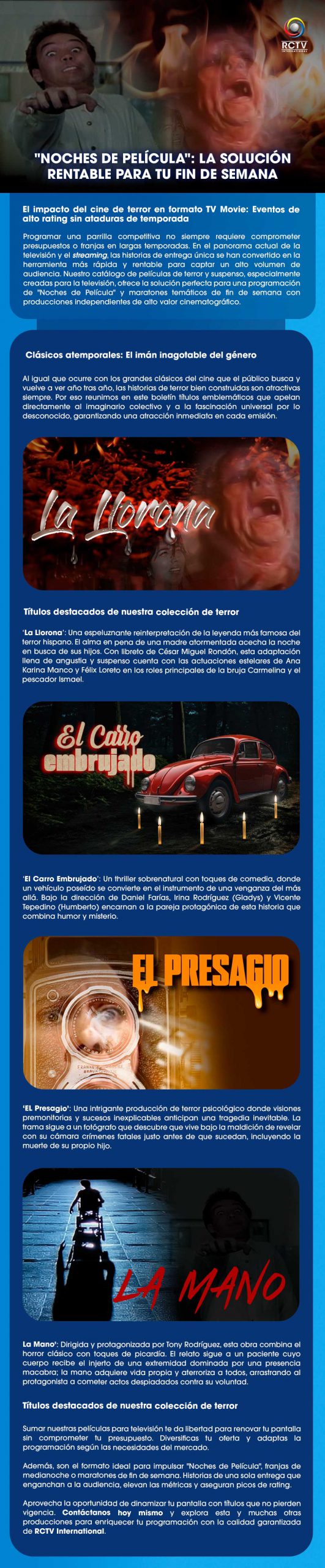 "NOCHES DE PELÍCULA": LA SOLUCIÓN RENTABLE PARA TU FIN DE SEMANA El impacto del cine de terror en formato TV Movie: Eventos de alto rating sin ataduras de temporadaProgramar una parrilla competitiva no siempre requiere comprometer presupuestos o franjas en largas temporadas. En el panorama actual de la televisión y el streaming, las historias de entrega única se han convertido en la herramienta más rápida y rentable para captar un alto volumen de audiencia. Nuestro catálogo de películas de terror y suspenso, especialmente creadas para la televisión, ofrece la solución perfecta para una programación de "Noches de Película" y maratones temáticos de fin de semana con producciones independientes de alto valor cinematográfico.Clásicos atemporales: El imán inagotable del géneroAl igual que ocurre con los grandes clásicos del cine que el público busca y vuelve a ver año tras año, las historias de terror bien construidas son atractivas siempre. Por eso reunimos en este boletín títulos emblemáticos que apelan directamente al imaginario colectivo y a la fascinación universal por lo desconocido, garantizando una atracción inmediata en cada emisión.Títulos destacados de nuestra colección de terror‘La Llorona’: Una espeluznante reinterpretación de la leyenda más famosa del terror hispano. El alma en pena de una madre atormentada acecha la noche en busca de sus hijos. Con libreto de César Miguel Rondón, esta adaptación llena de angustia y suspenso cuenta con las actuaciones estelares de Ana Karina Manco y Félix Loreto en los roles principales de la bruja Carmelina y el pescador Ismael.‘El Carro Embrujado’: Un thriller sobrenatural con toques de comedia, donde un vehículo poseído se convierte en el instrumento de una venganza del más allá. Bajo la dirección de Daniel Farías, Irina Rodríguez (Gladys) y Vicente Tepedino (Humberto) encarnan a la pareja protagónica de esta historia que combina humor y misterio.‘Presagio’: Una intrigante producción de terror psicológico donde visiones premonitorias y sucesos inexplicables anticipan una tragedia inevitable. La trama sigue a un fotógrafo que descubre que vive bajo la maldición de revelar con su cámara crímenes fatales justo antes de que sucedan, incluyendo la muerte de su propio hijo.‘La Mano’: Dirigida y protagonizada por Tony Rodríguez, esta obra combina el horror clásico con toques de picardía. El relato sigue a un paciente cuyo cuerpo recibe el injerto de una extremidad dominada por una presencia macabra; la mano adquiere vida propia y aterroriza a todos, arrastrando al protagonista a cometer actos despiadados contra su voluntad.La solución estratégica para tu programación de fin de semanaSumar nuestras películas para televisión te da libertad para renovar tu pantalla sin comprometer tu presupuesto. Diversificas tu oferta y adaptas la programación según las necesidades del mercado.Además, son el formato ideal para impulsar "Noches de Película", franjas de medianoche o maratones de fin de semana. Historias de una sola entrega que enganchan a la audiencia, elevan las métricas y aseguran picos de rating.Aprovecha la oportunidad de dinamizar tu pantalla con títulos que no pierden vigencia. Contáctanos hoy mismo y explora esta y muchas otras producciones para enriquecer tu programación con la calidad garantizada de RCTV International.