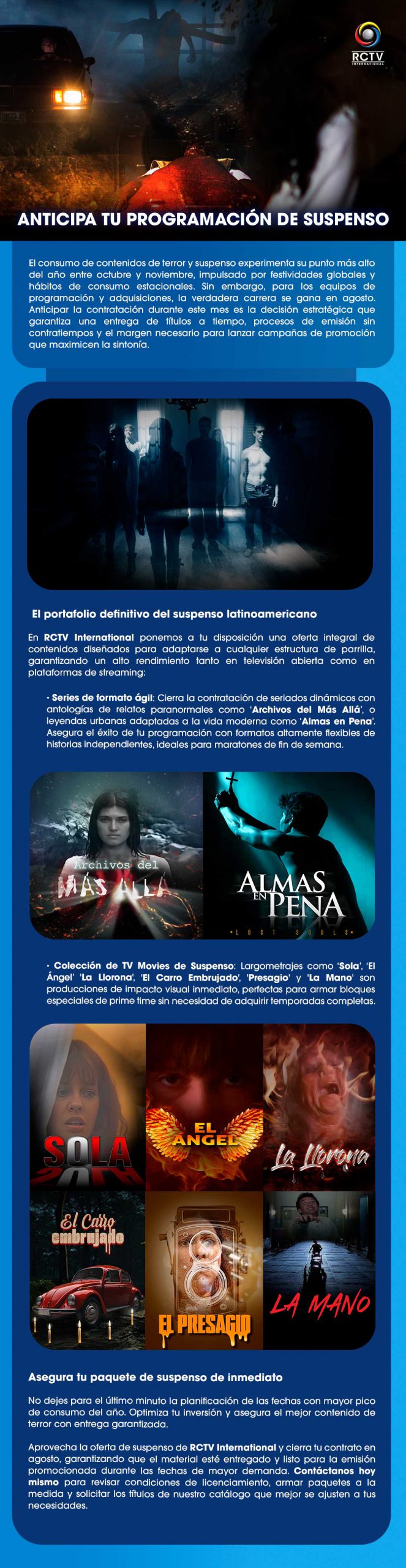 ANTICIPA TU PROGRAMACIÓN DE SUSPENSO El consumo de contenidos de terror y suspenso experimenta su punto más alto del año entre octubre y noviembre, impulsado por festividades globales y hábitos de consumo estacionales. Sin embargo, para los equipos de programación y adquisiciones, la verdadera carrera se gana en agosto. Anticipar la contratación durante este mes es la decisión estratégica que garantiza una entrega de títulos a tiempo, procesos de emisión sin contratiempos y el margen necesario para lanzar campañas de promoción que maximicen la sintonía.El portafolio definitivo del suspenso latinoamericanoEn RCTV International ponemos a tu disposición una oferta integral de contenidos diseñados para adaptarse a cualquier estructura de parrilla, garantizando un alto rendimiento tanto en televisión abierta como en plataformas de streaming:Series de formato ágil: Cierra la contratación de seriados dinámicos con antologías de relatos paranormales como ‘Archivos del Más Allá’, o leyendas urbanas adaptadas a la vida moderna como ‘Almas en Pena’. Asegura el éxito de tu programación con formatos altamente flexibles de historias independientes, ideales para maratones de fin de semana.Colección de TV Movies de Suspenso: Largometrajes como ‘Sola’, ‘El Ángel’ 'La Llorona', 'El Carro Embrujado', 'Presagio' y 'La Mano' son producciones de impacto visual inmediato, perfectas para armar bloques especiales de prime time sin necesidad de adquirir temporadas completas.Asegura tu paquete de suspenso de inmediatoNo dejes para el último minuto la planificación de las fechas con mayor pico de consumo del año. Optimiza tu inversión y asegura el mejor contenido de terror con entrega garantizada.Aprovecha la oferta de suspenso de RCTV International y cierra tu contrato en agosto, garantizando que el material esté entregado y listo para la emisión promocionada durante las fechas de mayor demanda. Contáctanos hoy mismo para revisar condiciones de licenciamiento, armar paquetes a la medida y solicitar los títulos de nuestro catálogo que mejor se ajusten a tus necesidades.