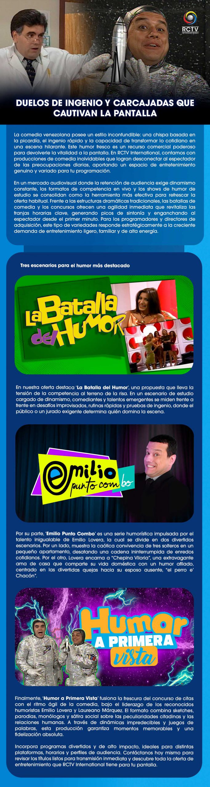 Duelos de ingenio y carcajadas que cautivan la pantalla.La comedia venezolana posee un estilo inconfundible: una chispa basada en la picardía, el ingenio rápido y la capacidad de transformar lo cotidiano en una escena hilarante. Este humor fresco es un recurso comercial poderoso para devolverle la vitalidad a la pantalla. En RCTV International, contamos con producciones de comedia inolvidables que logran desconectar al espectador de las preocupaciones diarias, aportando un espacio de entretenimiento genuino y variado para tu programación.En un mercado audiovisual donde la retención de audiencia exige dinamismo constante, los formatos de competencia en vivo y los shows de humor de estudio se consolidan como la herramienta más efectiva para refrescar la oferta habitual. Frente a las estructuras dramáticas tradicionales, las batallas de comedia y los concursos ofrecen una agilidad inmediata que revitaliza las franjas horarias clave, generando picos de sintonía y enganchando al espectador desde el primer minuto. Para los programadores y directores de adquisición, este tipo de variedades responde estratégicamente a la creciente demanda de entretenimiento ligero, familiar y de alta energía.Tres escenarios para el humor más destacadoEn nuestra oferta destaca ‘La Batalla del Humor’, una propuesta que lleva la tensión de la competencia al terreno de la risa. En un escenario de estudio cargado de dinamismo, comediantes y talentos emergentes se miden frente a frente en desafíos improvisados, rutinas rápidas y pruebas de ingenio, donde el público o un jurado exigente determina quién domina la escena.Por su parte, ‘Emilio Punto Combo’ es una serie humorística impulsada por el talento inigualable de Emilio Lovera, la cual se divide en dos divertidos escenarios. Por un lado, muestra la caótica convivencia de tres solteros en un pequeño apartamento, desatando una cadena ininterrumpida de enredos cotidianos. Por el otro, Lovera encarna a “Chepina Viloria”, una extravagante ama de casa que comparte su vida doméstica con un humor afilado, centrado en las divertidas quejas hacia su esposo ausente, “el perro e’ Chacón”.Finalmente, ‘Humor a Primera Vista’ fusiona la frescura del concurso de citas con el ritmo ágil de la comedia, bajo el liderazgo de los reconocidos humoristas Emilio Lovera y Laureano Márquez. El formato combina sketches, parodias, monólogos y sátira social sobre las peculiaridades citadinas y las relaciones humanas. A través de dinámicas impredecibles y juegos de palabras, esta producción garantiza momentos memorables y una fidelización absoluta.Incorpora programas divertidos y de alto impacto, ideales para distintas plataformas, horarios y perfiles de audiencia. Contáctanos hoy mismo para revisar los títulos listos para transmisión inmediata y descubre toda la oferta de entretenimiento que RCTV International tiene para tu pantalla.