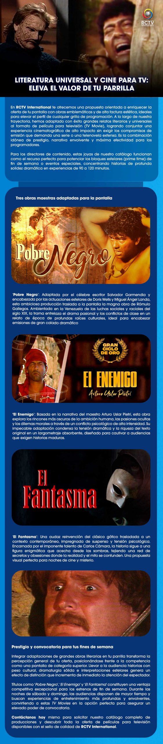 LITERATURA UNIVERSAL Y CINE PARA TV: ELEVA EL VALOR DE TU PARRILLA En RCTV International te ofrecemos una propuesta orientada a enriquecer la oferta de tu pantalla con obras emblemáticas y de alta factura estética, ideales para elevar el perfil de cualquier grilla de programación. A lo largo de nuestra trayectoria, hemos adaptado con éxito grandes relatos literarios y universales al formato de película para televisión (TV Movie), logrando conjuntar una experiencia cinematográfica de alto impacto sin exigir los compromisos de emisión que demanda una serie o una telenovela extensa. Es la combinación idónea de prestigio, narrativa envolvente y máxima efectividad para los programadores.Para los directores de contenido, estas joyas de nuestro catálogo funcionan como el recurso perfecto para potenciar los bloques estelares (prime time) de fin de semana o eventos especiales, concentrando historias de profunda solidez dramática en experiencias de 90 a 120 minutos.Tres obras maestras adaptadas para la pantalla‘Pobre Negro’: Adaptada por el célebre escritor Salvador Garmendia y encabezada por las actuaciones estelares de Doris Wells y Miguel Ángel Landa, esta ambiciosa producción traslada a la pantalla la magna obra de Rómulo Gallegos. Ambientada en la Venezuela de las luchas sociales y raciales del siglo XIX, la trama entrelaza el drama pasional y los conflictos de clase en un relato de época de profundas raíces culturales, ideal para encabezar emisiones de gran calado dramático.‘El Enemigo’: Basada en la narrativa del maestro Arturo Uslar Pietri, esta obra explora los rincones más oscuros de la ambición humana, las pasiones ocultas y los dilemas morales a través de un conflicto psicológico de alta intensidad. Su impecable adaptación condensa la tensión dramática y la riqueza del texto original en un largometraje absorbente, diseñado para cautivar a audiencias que exigen historias maduras.‘El Fantasma’: Una audaz reinvención del clásico gótico trasladada a un contexto contemporáneo, impregnada de suspenso y tensión psicológica. Encarnada por el imponente talento de Carlos Cámara, la historia sigue a una figura enigmática que acecha desde las sombras, tejiendo una red de secretos y obsesiones donde la realidad y el mito se confunden. Una propuesta visual perfecta para noches de cine y misterio.Prestigio y convocatoria para tus fines de semanaIntegrar adaptaciones de grandes obras literarias en tu parrilla transforma la percepción general de tu oferta, posicionándose frente a la competencia como una pantalla de categoría superior. Llevar a la audiencia historias con peso cultural, dramaturgia sólida e interpretaciones estelares genera un efecto de distinción que incrementa de inmediato la atención del espectador.Títulos como ‘Pobre Negro’, ‘El Enemigo’ y ‘El Fantasma’ constituyen una ventaja competitiva excepcional para los estrenos de fin de semana. Durante las noches de sábado y domingo, las audiencias disponen de mayor tiempo y buscan experiencias de entretenimiento más profundas y envolventes, convirtiendo a estas TV Movies en la opción perfecta para asegurar un elevado poder de convocatoria.Contáctanos hoy mismo para solicitar nuestro catálogo completo de producciones y descubrir toda la oferta de películas para televisión disponibles con el sello de calidad de RCTV International.