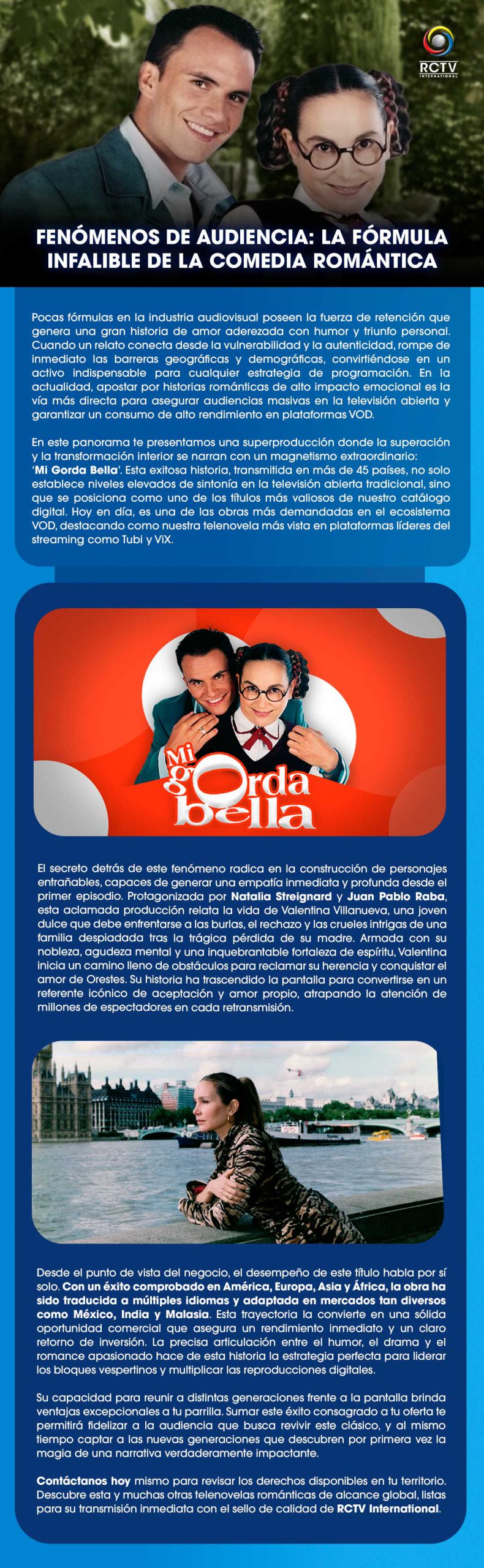 FENÓMENOS DE AUDIENCIA: LA FÓRMULA INFALIBLE DE LA COMEDIA ROMÁNTICA Pocas fórmulas en la industria audiovisual poseen la fuerza de retención que genera una gran historia de amor aderezada con humor y triunfo personal. Cuando un relato conecta desde la vulnerabilidad y la autenticidad, rompe de inmediato las barreras geográficas y demográficas, convirtiéndose en un activo indispensable para cualquier estrategia de programación. En la actualidad, apostar por historias románticas de alto impacto emocional es la vía más directa para asegurar audiencias masivas en la televisión abierta y garantizar un consumo de alto rendimiento en plataformas VOD.En este panorama te presentamos una superproducción donde la superación y la transformación interior se narran con un magnetismo extraordinario: ‘Mi Gorda Bella’. Esta exitosa historia, transmitida en más de 45 países, no solo establece niveles elevados de sintonía en la televisión abierta tradicional, sino que se posiciona como uno de los títulos más valiosos de nuestro catálogo digital. Hoy en día, es una de las obras más demandadas en el ecosistema VOD, destacando como nuestra telenovela más vista en plataformas líderes del streaming como Tubi y ViX.El secreto detrás de este fenómeno radica en la construcción de personajes entrañables, capaces de generar una empatía inmediata y profunda desde el primer episodio. Protagonizada por Natalia Streignard y Juan Pablo Raba, esta aclamada producción relata la vida de Valentina Villanueva, una joven dulce que debe enfrentarse a las burlas, el rechazo y las crueles intrigas de una familia despiadada tras la trágica pérdida de su madre. Armada con su nobleza, agudeza mental y una inquebrantable fortaleza de espíritu, Valentina inicia un camino lleno de obstáculos para reclamar su herencia y conquistar el amor de Orestes. Su historia ha trascendido la pantalla para convertirse en un referente icónico de aceptación y amor propio, atrapando la atención de millones de espectadores en cada retransmisión.Desde el punto de vista del negocio, el desempeño de este título habla por sí solo. Con un éxito comprobado en América, Europa, Asia y África, la obra ha sido traducida a múltiples idiomas y adaptada en mercados tan diversos como México, India y Malasia. Esta trayectoria la convierte en una sólida oportunidad comercial que asegura un rendimiento inmediato y un claro retorno de inversión. La precisa articulación entre el humor, el drama y el romance apasionado hace de esta historia la estrategia perfecta para liderar los bloques vespertinos y multiplicar las reproducciones digitales.Su capacidad para reunir a distintas generaciones frente a la pantalla brinda ventajas excepcionales a tu parrilla. Sumar este éxito consagrado a tu oferta te permitirá fidelizar a la audiencia que busca revivir este clásico, y al mismo tiempo captar a las nuevas generaciones que descubren por primera vez la magia de una narrativa verdaderamente impactante.Contáctanos hoy mismo para revisar los derechos disponibles en tu territorio. Descubre esta y muchas otras telenovelas románticas de alcance global, listas para su transmisión inmediata con el sello de calidad de RCTV International.